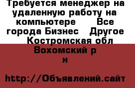 Требуется менеджер на удаленную работу на компьютере!!  - Все города Бизнес » Другое   . Костромская обл.,Вохомский р-н